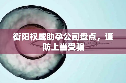 衡阳权威助孕公司盘点，谨防上当受骗