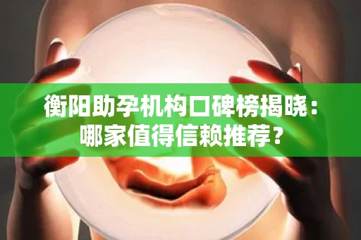 衡阳助孕机构口碑榜揭晓：哪家值得信赖推荐？