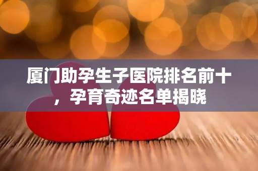 厦门助孕生子医院排名前十，孕育奇迹名单揭晓