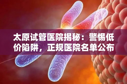 太原试管医院揭秘：警惕低价陷阱，正规医院名单公布