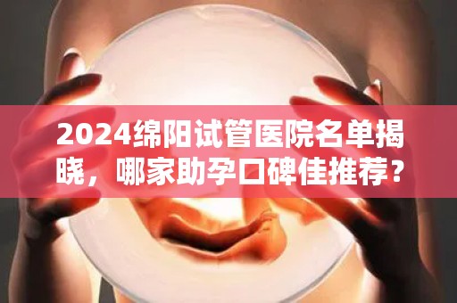 2024绵阳试管医院名单揭晓，哪家助孕口碑佳推荐？