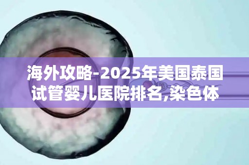 海外攻略-2025年美国泰国试管婴儿医院排名,染色体异常患者参考!