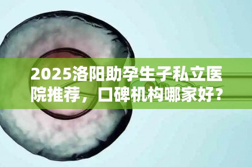 2025洛阳助孕生子私立医院推荐，口碑机构哪家好？