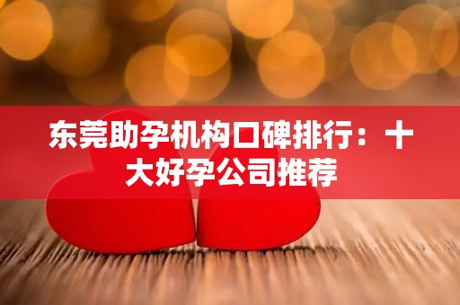 东莞助孕机构口碑排行：十大好孕公司推荐