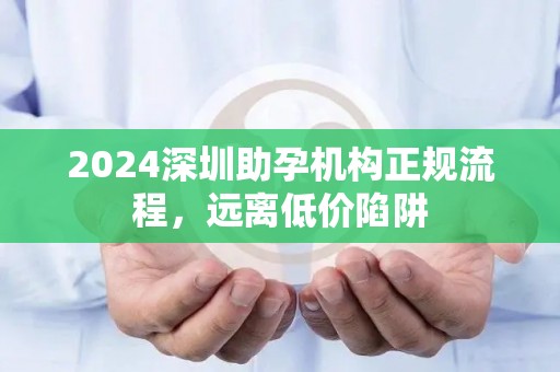 2024深圳助孕机构正规流程，远离低价陷阱