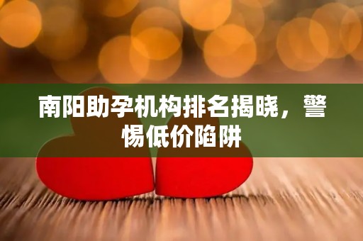 南阳助孕机构排名揭晓，警惕低价陷阱