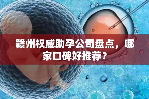 赣州权威助孕公司盘点，哪家口碑好推荐？