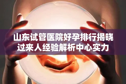 山东试管医院好孕排行揭晓过来人经验解析中心实力