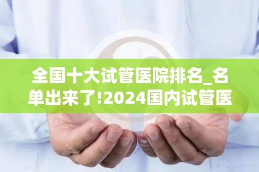 全国十大试管医院排名_名单出来了!2024国内试管医院排名前十名-山东大学齐鲁医院_试管百科