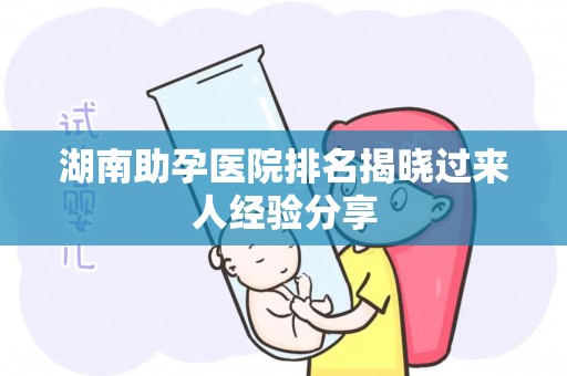 湖南助孕医院排名揭晓过来人经验分享