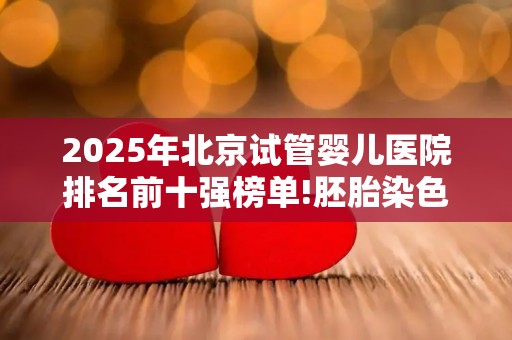 2025年北京试管婴儿医院排名前十强榜单!胚胎染色体异常助孕干预方案详解!