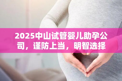 2025中山试管婴儿助孕公司，谨防上当，明智选择