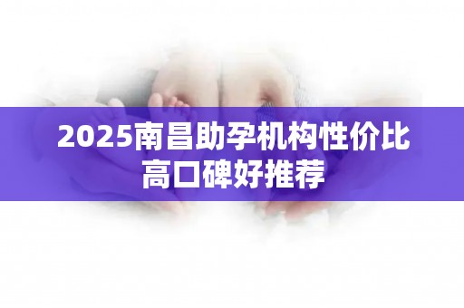 2025南昌助孕机构性价比高口碑好推荐