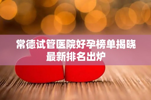 常德试管医院好孕榜单揭晓最新排名出炉