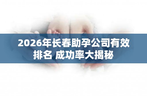2026年长春助孕公司有效排名 成功率大揭秘