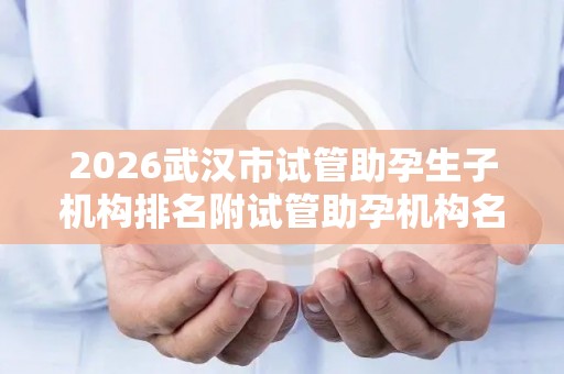 2026武汉市试管助孕生子机构排名附试管助孕机构名单