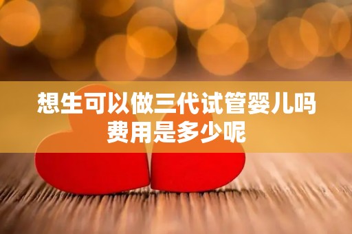 想生可以做三代试管婴儿吗费用是多少呢