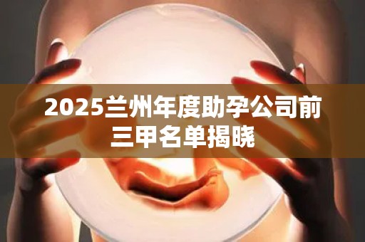 2025兰州年度助孕公司前三甲名单揭晓