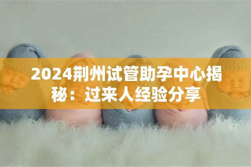 2024荆州试管助孕中心揭秘：过来人经验分享