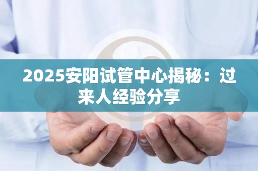 2025安阳试管中心揭秘：过来人经验分享