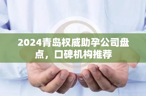 2024青岛权威助孕公司盘点，口碑机构推荐