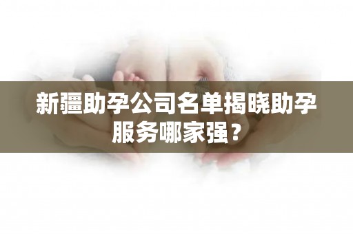 新疆助孕公司名单揭晓助孕服务哪家强？