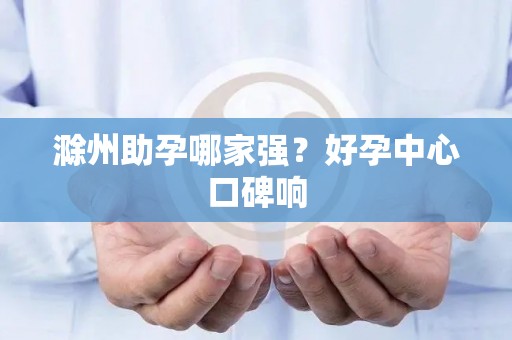 滁州助孕哪家强？好孕中心口碑响