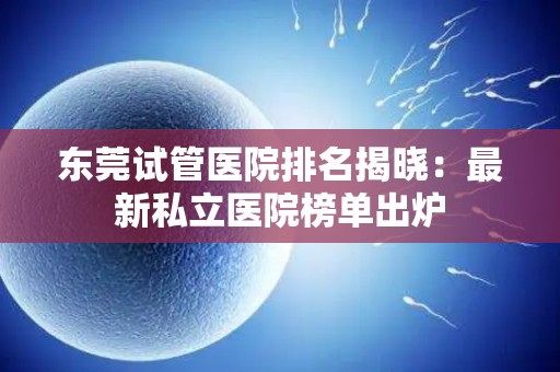 东莞试管医院排名揭晓：最新私立医院榜单出炉