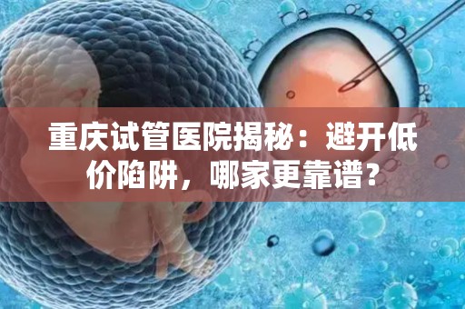 重庆试管医院揭秘：避开低价陷阱，哪家更靠谱？