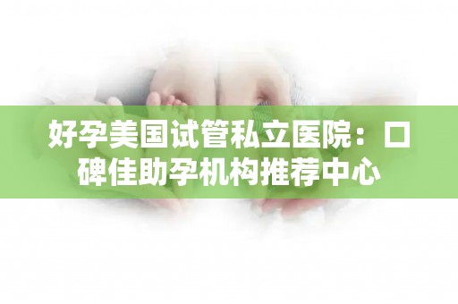 好孕美国试管私立医院：口碑佳助孕机构推荐中心