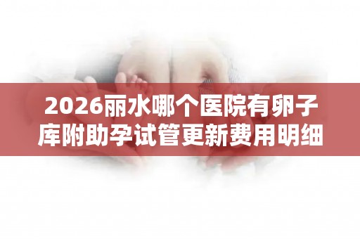 2026丽水哪个医院有卵子库附助孕试管更新费用明细一览