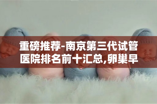 重磅推荐-南京第三代试管医院排名前十汇总,卵巢早衰患者专属方案!