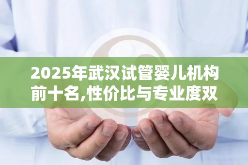 2025年武汉试管婴儿机构前十名,性价比与专业度双保障!