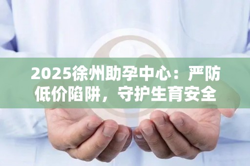 2025徐州助孕中心：严防低价陷阱，守护生育安全