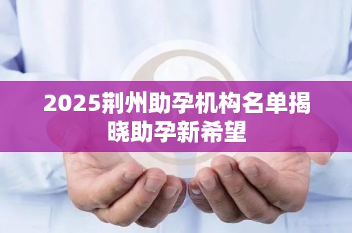 2025荆州助孕机构名单揭晓助孕新希望