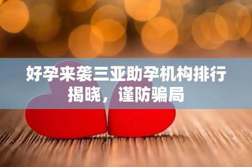 好孕来袭三亚助孕机构排行揭晓，谨防骗局