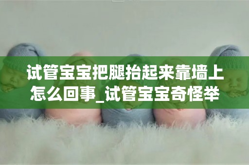 试管宝宝把腿抬起来靠墙上怎么回事_试管宝宝奇怪举动-为什么他们会抬起腿来靠在墙上？_试管知识