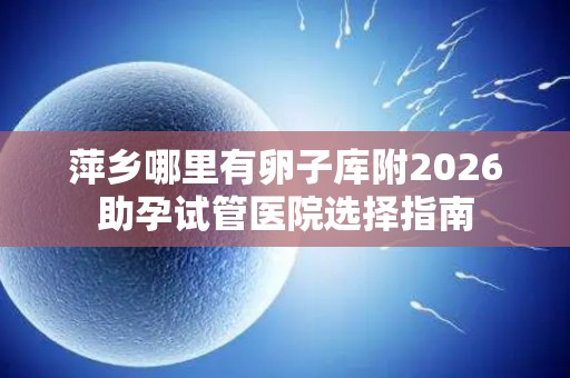 萍乡哪里有卵子库附2026助孕试管医院选择指南
