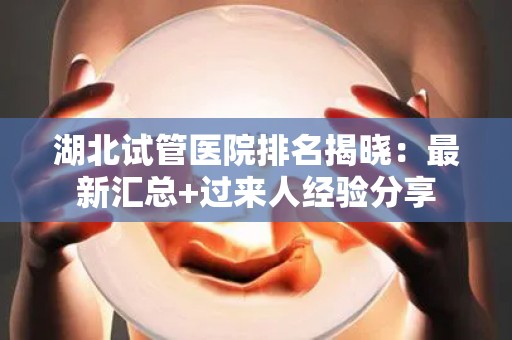 湖北试管医院排名揭晓：最新汇总+过来人经验分享