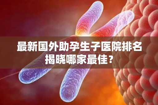 最新国外助孕生子医院排名揭晓哪家最佳？