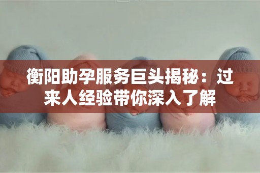 衡阳助孕服务巨头揭秘：过来人经验带你深入了解
