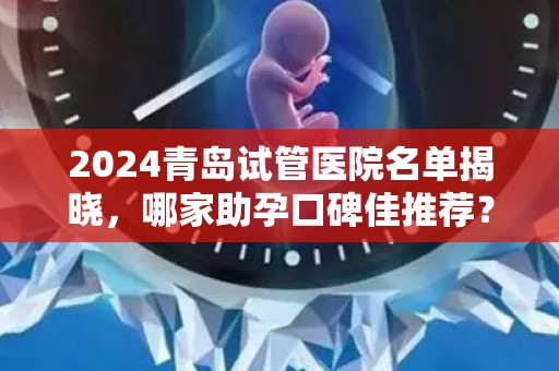 2024青岛试管医院名单揭晓，哪家助孕口碑佳推荐？