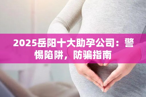 2025岳阳十大助孕公司：警惕陷阱，防骗指南