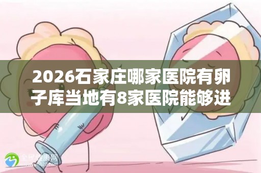2026石家庄哪家医院有卵子库当地有8家医院能够进行助孕试管