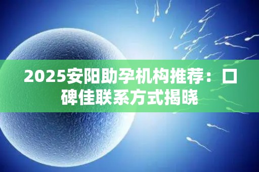 2025安阳助孕机构推荐：口碑佳联系方式揭晓