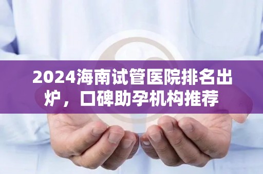 2024海南试管医院排名出炉，口碑助孕机构推荐