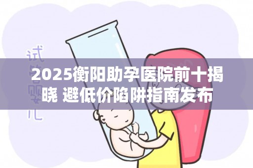 2025衡阳助孕医院前十揭晓 避低价陷阱指南发布