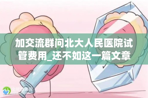 加交流群问北大人民医院试管费用_还不如这一篇文章详细