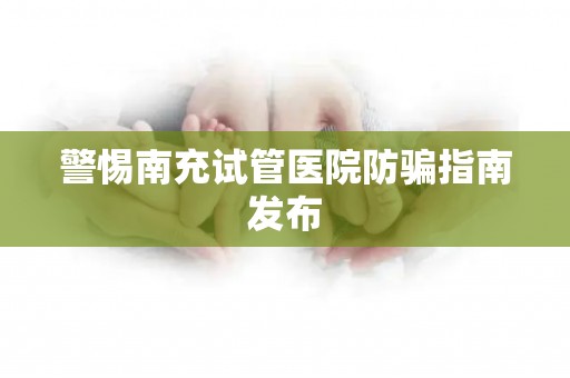 警惕南充试管医院防骗指南发布