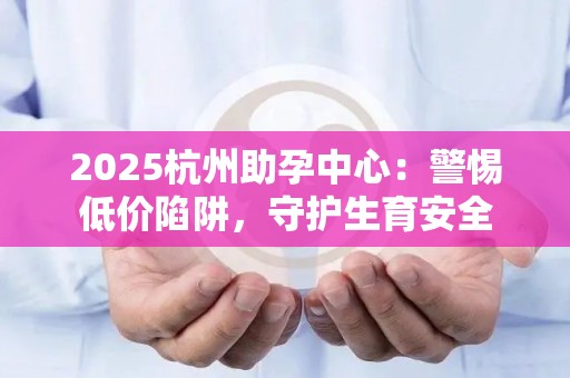 2025杭州助孕中心：警惕低价陷阱，守护生育安全